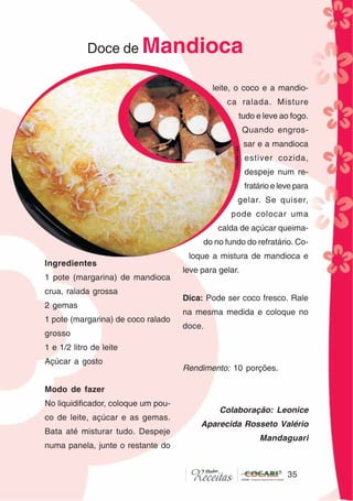 3535
Doce de Mandioca
Ingredientes
1 pote (margarina) de mandioca
crua, ralada grossa
2 gemas
1 pote (margarina) de coco ralado
grosso
1 e 1/2 litro de leite
Açúcar a gosto
Modo de fazer
No liquidificador, coloque um pou-
co de leite, açúcar e as gemas.
Bata até misturar tudo. Despeje
numa panela, junte o restante do
leite, o coco e a mandio-
ca ralada. Misture
tudo e leve ao fogo.
Quando engros-
sar e a mandioca
estiver cozida,
despeje num re-
fratário e leve para
gelar. Se quiser,
pode colocar uma
calda de açúcar queima-
do no fundo do refratário. Co-
loque a mistura de mandioca e
leve para gelar.
Dica: Pode ser coco fresco. Rale
na mesma medida e coloque no
doce.
Rendimento: 10 porções.
Colaboração: Leonice
Aparecida Rosseto Valério
Mandaguari
CláudiaC&E
 