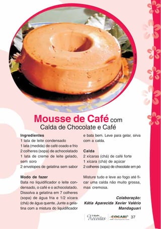 37
37
Ingredientes
1 lata de leite condensado
1 lata (medida) de café coado e frio
2 colheres (sopa) de achocolatado
1 lata de creme de leite gelado,
sem soro
2 envelopes de gelatina sem sabor
Modo de fazer
Bata no liquidificador o leite con-
densado, o café e o achocolatado.
Dissolva a gelatina em 7 colheres
(sopa) de água fria e 1/2 xícara
(chá) de água quente. Junte a gela-
tina com a mistura do liquidificador
e bata bem. Leve para gelar, sirva
com a calda.
Calda
2 xícaras (chá) de café forte
1 xícara (chá) de açúcar
2 colheres (sopa) de chocolate em pó
Misture tudo e leve ao fogo até fi-
car uma calda não muito grossa,
mas cremosa.
Colaboração:
Kátia Aparecida Xavier Valério
Mandaguari
Mousse de Cafécom
Calda de Chocolate e Café
CláudiaC&E
 