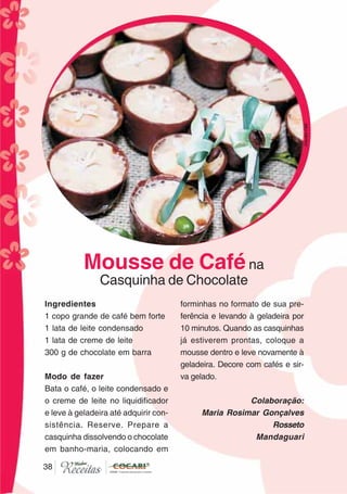 3838
Ingredientes
1 copo grande de café bem forte
1 lata de leite condensado
1 lata de creme de leite
300 g de chocolate em barra
Modo de fazer
Bata o café, o leite condensado e
o creme de leite no liquidificador
e leve à geladeira até adquirir con-
sistência. Reserve. Prepare a
casquinha dissolvendo o chocolate
em banho-maria, colocando em
forminhas no formato de sua pre-
ferência e levando à geladeira por
10 minutos. Quando as casquinhas
já estiverem prontas, coloque a
mousse dentro e leve novamente à
geladeira. Decore com cafés e sir-
va gelado.
Colaboração:
Maria Rosimar Gonçalves
Rosseto
Mandaguari
Mousse de Caféna
Casquinha de Chocolate
CláudiaC&E
 