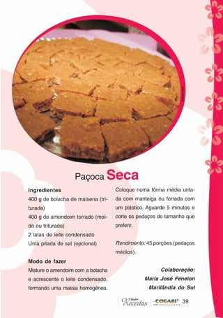 39
39
Paçoca Seca
Ingredientes
400 g de bolacha de maisena (tri-
turada)
400 g de amendoim torrado (moí-
do ou triturado)
2 latas de leite condensado
Uma pitada de sal (opcional)
Modo de fazer
Misture o amendoim com a bolacha
e acrescente o leite condensado,
formando uma massa homogênea.
Coloque numa fôrma média unta-
da com manteiga ou forrada com
um plástico. Aguarde 5 minutos e
corte os pedaços do tamanho que
preferir.
Rendimento: 45 porções (pedaços
médios).
Colaboração:
Maria José Fenelon
Marilândia do Sul
CláudiaC&E
 