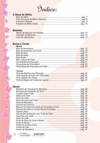 444
À Base de Milho
Bolo de Milho ................................................................................................pág. 7
Flan de Creme de Milho e Banana .................................................................pág. 8
Pamonha Assada .........................................................................................pág. 9
Pastelão de Milho Verde ..............................................................................pág. 10
Bebidas
Batida de Abacaxi com Hortelã ...................................................................pág. 12
Coquetel de Bananas...................................................................................pág. 12
Licor de Jabuticaba .....................................................................................pág. 13
Bolos e Tortas
Bolos
Bolo de Aniversário .....................................................................................pág. 15
Bolo de Mandioca com Café .......................................................................pág. 16
Bolo de Nata ................................................................................................pág. 17
Bolo de Natal ...............................................................................................pág. 18
Bolo Pudim ...................................................................................................pág. 19
Bolo Xadrez de Café ...................................................................................pág. 20
Rocambole de Chocolate .............................................................................pág. 21
Rocambole de Chocolate 2...........................................................................pág. 22
Rocambole de Chocolate com Café ............................................................pág. 23
Tortas
Torta de Beijinho com Morango ...................................................................pág. 24
Torta Gelada de Café com Chocolate .........................................................pág. 25
Torta Gelada de Frutas ..............................................................................pág. 26
Torta de Maçã com Calda de Laranja ..........................................................pág. 27
Doces
Bombom de Travessa de Morango .............................................................pág. 29
Brioches de Goiabada da Vovó ..................................................................pág. 30
Cocada Sabor Café .....................................................................................pág. 31
Delícia de Café ...........................................................................................pág. 32
Doce de Leite ..............................................................................................pág. 33
Doce de Leite com Café .............................................................................pág. 34
Doce de Mandioca .......................................................................................pág. 35
Docinho de Cenoura ....................................................................................pág. 36
Mousse de Café com Calda de Chocolate e Café .......................................pág. 37
Mousse de Café na Casquinha de Chocolate .............................................pág. 38
Paçoca Seca ...............................................................................................pág. 39
Pão de Mel Recheado com Trufa de Café ..................................................pág. 40
Pavê Bis com Café .....................................................................................pág. 41
Pavê de Café ..............................................................................................pág. 42
Pavê de Doce de Leite e Nozes ..................................................................pág. 43
Pavê de Nozes ............................................................................................pág. 44
Pudim de Ameixa Preta ...............................................................................pág. 45
Pudim de Café ..............................................................................................pág. 46
Pudim de Mandioca ....................................................................................pág. 47
 