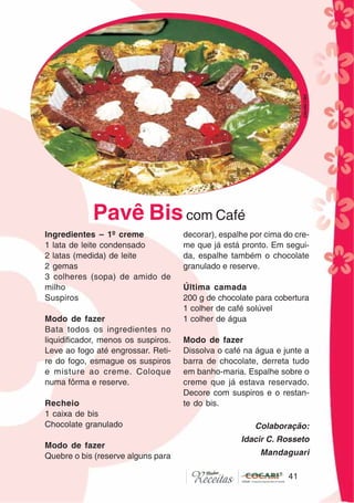4141
Ingredientes – 1º creme
1 lata de leite condensado
2 latas (medida) de leite
2 gemas
3 colheres (sopa) de amido de
milho
Suspiros
Modo de fazer
Bata todos os ingredientes no
liquidificador, menos os suspiros.
Leve ao fogo até engrossar. Reti-
re do fogo, esmague os suspiros
e misture ao creme. Coloque
numa fôrma e reserve.
Recheio
1 caixa de bis
Chocolate granulado
Modo de fazer
Quebre o bis (reserve alguns para
decorar), espalhe por cima do cre-
me que já está pronto. Em segui-
da, espalhe também o chocolate
granulado e reserve.
Última camada
200 g de chocolate para cobertura
1 colher de café solúvel
1 colher de água
Modo de fazer
Dissolva o café na água e junte a
barra de chocolate, derreta tudo
em banho-maria. Espalhe sobre o
creme que já estava reservado.
Decore com suspiros e o restan-
te do bis.
Colaboração:
Idacir C. Rosseto
Mandaguari
Pavê Biscom Café
CláudiaC&E
 