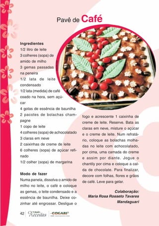 4242
Ingredientes
1/2 litro de leite
3 colheres (sopa) de
amido de milho
3 gemas passadas
na peneira
1/2 lata de leite
condensado
1/2 lata (medida) de café
coado na hora, sem açú-
car
4 gotas de essência de baunilha
2 pacotes de bolachas cham-
pagne
1 copo de leite
4 colheres (sopa) de achocolatado
3 claras em neve
2 caixinhas de creme de leite
6 colheres (sopa) de açúcar refi-
nado
1/2 colher (sopa) de margarina
Modo de fazer
Numa panela, dissolva o amido de
milho no leite, o café e coloque
as gemas, o leite condensado e a
essência de baunilha. Deixe co-
zinhar até engrossar. Desligue o
fogo e acrescente 1 caixinha de
creme de leite. Reserve. Bata as
claras em neve, misture o açúcar
e o creme de leite. Num refratá-
rio, coloque as bolachas molha-
das no leite com achocolatado,
por cima, uma camada do creme
e assim por diante. Jogue o
chantily por cima e coloque a cal-
da de chocolate. Para finalizar,
decore com folhas, flores e grãos
de café. Leve para gelar.
Colaboração:
Maria Rosa Rosseto Tavares
Mandaguari
Pavê de Café
CláudiaC&E
 