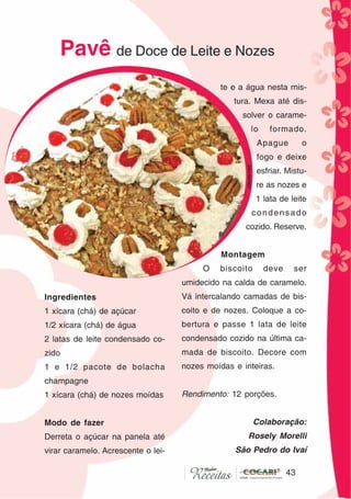 4343
Ingredientes
1 xícara (chá) de açúcar
1/2 xícara (chá) de água
2 latas de leite condensado co-
zido
1 e 1/2 pacote de bolacha
champagne
1 xícara (chá) de nozes moídas
Modo de fazer
Derreta o açúcar na panela até
virar caramelo. Acrescente o lei-
te e a água nesta mis-
tura. Mexa até dis-
solver o carame-
lo formado.
Apague o
fogo e deixe
esfriar. Mistu-
re as nozes e
1 lata de leite
condensado
cozido. Reserve.
Montagem
O biscoito deve ser
umidecido na calda de caramelo.
Vá intercalando camadas de bis-
coito e de nozes. Coloque a co-
bertura e passe 1 lata de leite
condensado cozido na última ca-
mada de biscoito. Decore com
nozes moídas e inteiras.
Rendimento: 12 porções.
Colaboração:
Rosely Morelli
São Pedro do Ivaí
Pavê de Doce de Leite e Nozes
CláudiaC&E
 