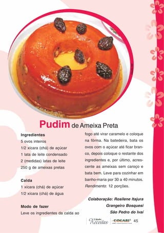 45
45
Ingredientes
5 ovos inteiros
1/2 xícara (chá) de açúcar
1 lata de leite condensado
2 (medidas) latas de leite
250 g de ameixas pretas
Calda
1 xícara (chá) de açúcar
1/2 xícara (chá) de água
Modo de fazer
Leve os ingredientes da calda ao
fogo até virar caramelo e coloque
na fôrma. Na batedeira, bata os
ovos com o açúcar até ficar bran-
co, depois coloque o restante dos
ingredientes e, por último, acres-
cente as ameixas sem caroço e
bata bem. Leve para cozinhar em
banho-maria por 30 a 40 minutos.
Rendimento: 12 porções.
Colaboração: Rosilene Itajura
Grangeiro Bosquesi
São Pedro do Ivaí
PudimdeAmeixa Preta
CláudiaC&E
 