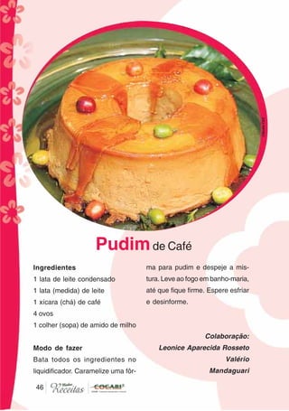 4646
Ingredientes
1 lata de leite condensado
1 lata (medida) de leite
1 xícara (chá) de café
4 ovos
1 colher (sopa) de amido de milho
Modo de fazer
Bata todos os ingredientes no
liquidificador. Caramelize uma fôr-
ma para pudim e despeje a mis-
tura. Leve ao fogo em banho-maria,
até que fique firme. Espere esfriar
e desinforme.
Colaboração:
Leonice Aparecida Rosseto
Valério
Mandaguari
Pudimde Café
CláudiaC&E
 