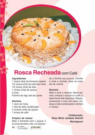 4848
Ingredientes
1 xícara (chá) de fermento caseiro
1/2 xícara (chá) de café bem forte
1/2 xícara (chá) de óleo
1 xícara (chá) de açúcar
2 ovos
Farinha de trigo até dar ponto
Recheio
1 coco em fruta
1 lata de leite condensado
2 xícaras (chá) de açúcar
1 xícara de café
Preparo da massa
Bata o fermento com o açúcar e
os ovos durante o dia, vá colocan-
do a farinha aos poucos. Cilindre
à noite e recheie. Asse no outro
dia de manhã.
Recheio
Rale o coco e reserve. Numa pa-
nela, coloque o açúcar e o café, e
deixe ferver até engrossar. Depois,
acrescente o coco até secar. Co-
loque o leite condensado e recheie
a massa.
Colaboração:
Rosa Maria Jandoza Gaviolli
Mandaguari
Rosca Recheadacom Café
CláudiaC&E
 