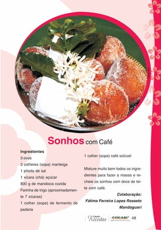 49
49
Ingredientes
3 ovos
3 colheres (sopa) manteiga
1 pitada de sal
1 xícara (chá) açúcar
800 g de mandioca cozida
Farinha de trigo (aproximadamen-
te 7 xícaras)
1 colher (sopa) de fermento de
padaria
1 colher (sopa) café solúvel
Misture muito bem todos os ingre-
dientes para fazer a massa e re-
cheie os sonhos com doce de lei-
te com café.
Colaboração:
Fátima Ferreira Lopes Rosseto
Mandaguari
Sonhoscom Café
CláudiaC&E
 