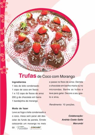 5050
Ingredientes
1 lata de leite condensado
1 copo de coco em flocos
1 e 1/2 copo de flocos de arroz
200 g de chocolate em barra
1 bandejinha de morango
Modo de fazer
Leve ao fogo o leite condensado e
o coco, mexa sem parar até des-
colar do fundo da panela. Enrole
colocando um morango no meio
e passe no floco de arroz. Derreta
o chocolate em banho-maria ou no
microondas. Banhe as trufas e
leve para gelar. Decore a seu gos-
to e sirva.
Rendimento: 10 porções.
Colaboração:
Andréa Costa Gallo
Marumbi
Trufasde Coco com Morango CláudiaC&E
 