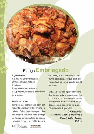 5252
Ingredientes
1 e 1/2 kg de sobrecoxas
300 g de bacon fatiado
1 cebola
1 lata de cerveja comum
Sal, pimenta, colorau e cheiro-ver-
de a gosto
Modo de fazer
Tempere as sobrecoxas com sal,
pimenta, cheiro-verde, colorau e
cebola. Deixe descansar por 2 ho-
ras. Depois, envolva cada pedaço
de frango com uma fatia de bacon,
prendendo com um palito. Arrume
Frango Embriagado
os pedaços um ao lado do outro
numa assadeira. Regue com cer-
veja e leve ao forno quente por 40
minutos.
Dica: Você pode aproveitar o mo-
lho da cerveja e complementar
com um acompanhamento ou re-
tirar todo o molho e servir os pe-
daços como aperitivos no palito.
Rendimento: 6 porções.
Colaboração:
Terezinha Fachi Gonçalves e
Roseli Keller Anhani
Kaloré
CláudiaC&E
 