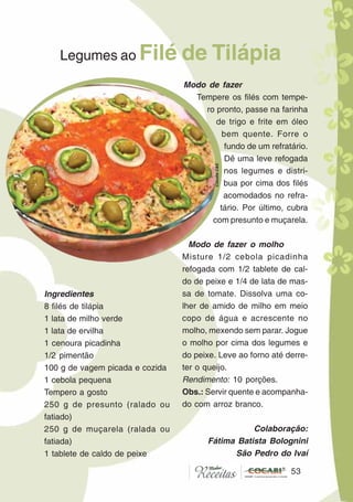 5353
Legumes ao Filé de Tilápia
Ingredientes
8 filés de tilápia
1 lata de milho verde
1 lata de ervilha
1 cenoura picadinha
1/2 pimentão
100 g de vagem picada e cozida
1 cebola pequena
Tempero a gosto
250 g de presunto (ralado ou
fatiado)
250 g de muçarela (ralada ou
fatiada)
1 tablete de caldo de peixe
Modo de fazer
Tempere os filés com tempe-
ro pronto, passe na farinha
de trigo e frite em óleo
bem quente. Forre o
fundo de um refratário.
Dê uma leve refogada
nos legumes e distri-
bua por cima dos filés
acomodados no refra-
tário. Por último, cubra
com presunto e muçarela.
Modo de fazer o molho
Misture 1/2 cebola picadinha
refogada com 1/2 tablete de cal-
do de peixe e 1/4 de lata de mas-
sa de tomate. Dissolva uma co-
lher de amido de milho em meio
copo de água e acrescente no
molho, mexendo sem parar. Jogue
o molho por cima dos legumes e
do peixe. Leve ao forno até derre-
ter o queijo.
Rendimento: 10 porções.
Obs.: Servir quente e acompanha-
do com arroz branco.
Colaboração:
Fátima Batista Bolognini
São Pedro do Ivaí
CláudiaC&E
 