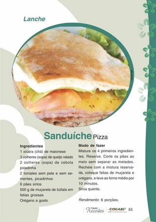 55
SanduíchePizza
Ingredientes
1 xícara (chá) de maionese
3 colheres (sopa) de queijo ralado
2 colheres (sopa) de cebola
picadinha
2 tomates sem pele e sem se-
mentes, picadinhos
6 pães sírios
500 g de muçarela de búfala em
fatias grossas
Orégano a gosto
Modo de fazer
Misture os 4 primeiros ingredien-
tes. Reserve. Corte os pães ao
meio sem separar as metades.
Recheie com a mistura reserva-
da, coloque fatias de muçarela e
orégano, e leve ao forno médio por
10 minutos.
Sirva quente.
Rendimento: 6 porções.
55
Lanche
CláudiaC&E
 