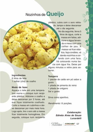 5757
Nozinhos de Queijo
Ingredientes
6 litros de leite
1 colher (chá) de coalho
Modo de fazer
Aqueça o leite em uma tempera-
tura morna e coloque num recipi-
ente plástico. Adicione o coalho e
deixe descansar por 3 horas, até
que fique totalmente coalhado.
Corte a massa em cubinhos e dei-
xe descansar por mais meia hora.
Logo após, tire o soro até a massa
ficar totalmente homogênea. Em
seguida, coloque num recipiente
plástico, cubra com o soro retira-
do, tampe e deixe descansar
até o dia seguinte.
No dia seguinte, ferva 5
litros de água, corte a
massa em fatias, adi-
cione a água ferven-
do e mexa com uma
colher de pau. A
massa vai ficar elás-
tica, faça cordões, vá
dando nozinhos e cor-
tando com uma faca.
Vá colocando numa ba-
cia com água fria. Deixe por
alguns minutos e retire para es-
correr.
Tempero
1 pacote de caldo em pó sabor a
gosto
1 pitada de pimenta do reino
1 pitada de orégano
Sal a gosto
Sirva como aperitivo.
Rendimento: 8 porções.
Colaboração:
Edinéia Alves de Souza
Lunardelli
Divulgação
 