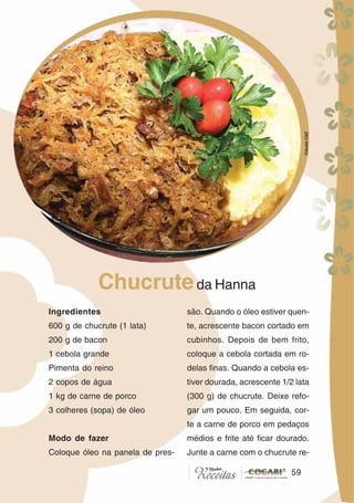59
Ingredientes
600 g de chucrute (1 lata)
200 g de bacon
1 cebola grande
Pimenta do reino
2 copos de água
1 kg de carne de porco
3 colheres (sopa) de óleo
Modo de fazer
Coloque óleo na panela de pres-
Chucruteda Hanna
são. Quando o óleo estiver quen-
te, acrescente bacon cortado em
cubinhos. Depois de bem frito,
coloque a cebola cortada em ro-
delas finas. Quando a cebola es-
tiver dourada, acrescente 1/2 lata
(300 g) de chucrute. Deixe refo-
gar um pouco. Em seguida, cor-
te a carne de porco em pedaços
médios e frite até ficar dourado.
Junte a carne com o chucrute re-
59
CláudiaC&E
 
