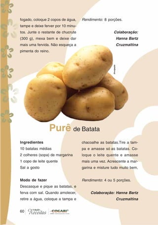 60
Ingredientes
10 batatas médias
2 colheres (sopa) de margarina
1 copo de leite quente
Sal a gosto
Modo de fazer
Descasque e pique as batatas, e
ferva com sal. Quando amolecer,
retire a água, coloque a tampa e
chacoalhe as batatas.Tire a tam-
pa e amasse só as batatas. Co-
loque o leite quente e amasse
mais uma vez. Acrescente a mar-
garina e misture tudo muito bem.
Rendimento: 4 ou 5 porções.
Colaboração: Hanna Bartz
Cruzmaltina
Purê de Batata
fogado, coloque 2 copos de água,
tampe e deixe ferver por 10 minu-
tos. Junte o restante de chucrute
(300 g), mexa bem e deixe dar
mais uma fervida. Não esqueça a
pimenta do reino.
Rendimento: 8 porções.
Colaboração:
Hanna Bartz
Cruzmaltina
60
Divulgação
 