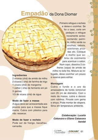 6161
Empadão da Dona Diomar
Ingredientes
2 xícaras (chá) de amido de milho
2 xícaras ( chá) de farinha de trigo
1 xícara (chá) de margarina
1 colher ( chá) de fermento em pó
3 gemas
1/3 de xícara (chá) de água
Modo de fazer a massa
A água deve ser acrescentada aos
poucos para que a massa fique
macia. Cubra com plástico para
não ressecar.
Modo de fazer o recheio
Pode ser de frango, bacalhau,
camarão.
Primeiro refogue o recheio
e deixe-o cozinhar. Se
for o caso, corte em
pedaços e refogue
novamente acres-
centando: palmi-
to, milho verde ou
ervilhas, cebola,
azeitonas pica-
das etc. Coloque
o molho que so-
brou do cozimento
para acentuar o sabor.
Num copo, dissolva 2 co-
lheres (sopa) de amido de
milho no leite frio. Misture ao re-
fogado, deixe cozinhar um pouco
e reserve para esfriar.
Montagem
Cubra o fundo e o aro da
amassadeira de fundo removível
com 25 cm de diâmetro. Com o
resto da massa, cubra e decore
com rolinhos. Pincele com gema
e shoyo. Pode montar de véspera.
Sirva em temperatura ambiente.
Colaboração: Lucelia
Calsavara e Eliane Calsavara
Itambé
CláudiaC&E
 