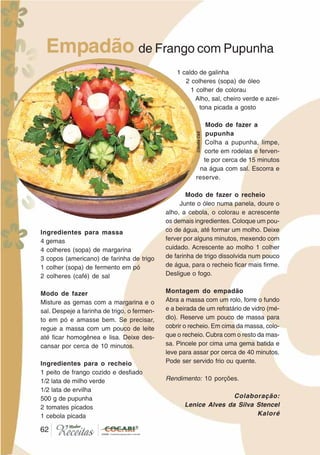 62
Empadão de Frango com Pupunha
Ingredientes para massa
4 gemas
4 colheres (sopa) de margarina
3 copos (americano) de farinha de trigo
1 colher (sopa) de fermento em pó
2 colheres (café) de sal
Modo de fazer
Misture as gemas com a margarina e o
sal. Despeje a farinha de trigo, o fermen-
to em pó e amasse bem. Se precisar,
regue a massa com um pouco de leite
até ficar homogênea e lisa. Deixe des-
cansar por cerca de 10 minutos.
Ingredientes para o recheio
1 peito de frango cozido e desfiado
1/2 lata de milho verde
1/2 lata de ervilha
500 g de pupunha
2 tomates picados
1 cebola picada
1 caldo de galinha
2 colheres (sopa) de óleo
1 colher de colorau
Alho, sal, cheiro verde e azei-
tona picada a gosto
Modo de fazer a
pupunha
Colha a pupunha, limpe,
corte em rodelas e ferven-
te por cerca de 15 minutos
na água com sal. Escorra e
reserve.
Modo de fazer o recheio
Junte o óleo numa panela, doure o
alho, a cebola, o colorau e acrescente
os demais ingredientes. Coloque um pou-
co de água, até formar um molho. Deixe
ferver por alguns minutos, mexendo com
cuidado. Acrescente ao molho 1 colher
de farinha de trigo dissolvida num pouco
de água, para o recheio ficar mais firme.
Desligue o fogo.
Montagem do empadão
Abra a massa com um rolo, forre o fundo
e a beirada de um refratário de vidro (mé-
dio). Reserve um pouco de massa para
cobrir o recheio. Em cima da massa, colo-
que o recheio. Cubra com o resto da mas-
sa. Pincele por cima uma gema batida e
leve para assar por cerca de 40 minutos.
Pode ser servido frio ou quente.
Rendimento: 10 porções.
Colaboração:
Lenice Alves da Silva Stencel
Kaloré
62
CláudiaC&E
 