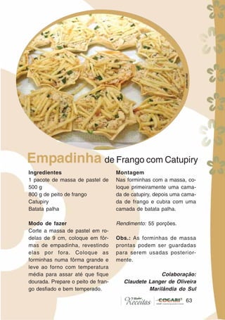 6363
Ingredientes
1 pacote de massa de pastel de
500 g
800 g de peito de frango
Catupiry
Batata palha
Modo de fazer
Corte a massa de pastel em ro-
delas de 9 cm, coloque em fôr-
mas de empadinha, revestindo
elas por fora. Coloque as
forminhas numa fôrma grande e
leve ao forno com temperatura
média para assar até que fique
dourada. Prepare o peito de fran-
go desfiado e bem temperado.
Montagem
Nas forminhas com a massa, co-
loque primeiramente uma cama-
da de catupiry, depois uma cama-
da de frango e cubra com uma
camada de batata palha.
Rendimento: 55 porções.
Obs.: As forminhas de massa
prontas podem ser guardadas
para serem usadas posterior-
mente.
Colaboração:
Claudete Langer de Oliveira
Marilândia do Sul
Empadinha de Frango com Catupiry
CláudiaC&E
 