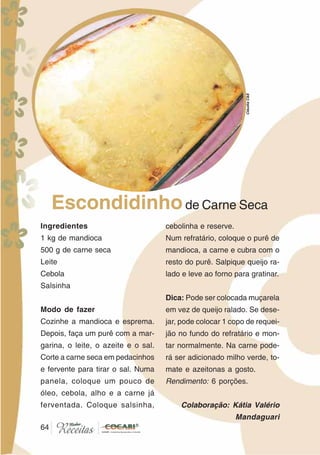 6464
Ingredientes
1 kg de mandioca
500 g de carne seca
Leite
Cebola
Salsinha
Modo de fazer
Cozinhe a mandioca e esprema.
Depois, faça um purê com a mar-
garina, o leite, o azeite e o sal.
Corte a carne seca em pedacinhos
e fervente para tirar o sal. Numa
panela, coloque um pouco de
óleo, cebola, alho e a carne já
ferventada. Coloque salsinha,
cebolinha e reserve.
Num refratário, coloque o purê de
mandioca, a carne e cubra com o
resto do purê. Salpique queijo ra-
lado e leve ao forno para gratinar.
Dica: Pode ser colocada muçarela
em vez de queijo ralado. Se dese-
jar, pode colocar 1 copo de requei-
jão no fundo do refratário e mon-
tar normalmente. Na carne pode-
rá ser adicionado milho verde, to-
mate e azeitonas a gosto.
Rendimento: 6 porções.
Colaboração: Kátia Valério
Mandaguari
Escondidinhode Carne Seca
CláudiaC&E
 