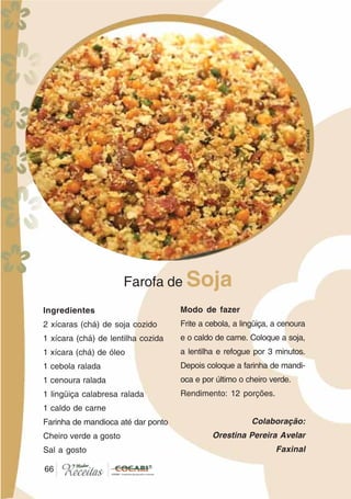 6666
Ingredientes
2 xícaras (chá) de soja cozido
1 xícara (chá) de lentilha cozida
1 xícara (chá) de óleo
1 cebola ralada
1 cenoura ralada
1 lingüiça calabresa ralada
1 caldo de carne
Farinha de mandioca até dar ponto
Cheiro verde a gosto
Sal a gosto
Farofa de Soja
Modo de fazer
Frite a cebola, a lingüiça, a cenoura
e o caldo de carne. Coloque a soja,
a lentilha e refogue por 3 minutos.
Depois coloque a farinha de mandi-
oca e por último o cheiro verde.
Rendimento: 12 porções.
Colaboração:
Orestina Pereira Avelar
Faxinal
CláudiaC&E
 
