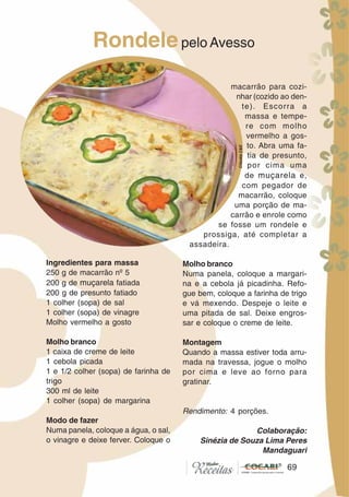 6969
Ingredientes para massa
250 g de macarrão nº 5
200 g de muçarela fatiada
200 g de presunto fatiado
1 colher (sopa) de sal
1 colher (sopa) de vinagre
Molho vermelho a gosto
Molho branco
1 caixa de creme de leite
1 cebola picada
1 e 1/2 colher (sopa) de farinha de
trigo
300 ml de leite
1 colher (sopa) de margarina
Modo de fazer
Numa panela, coloque a água, o sal,
o vinagre e deixe ferver. Coloque o
macarrão para cozi-
nhar (cozido ao den-
te). Escorra a
massa e tempe-
re com molho
vermelho a gos-
to. Abra uma fa-
tia de presunto,
por cima uma
de muçarela e,
com pegador de
macarrão, coloque
uma porção de ma-
carrão e enrole como
se fosse um rondele e
prossiga, até completar a
assadeira.
Molho branco
Numa panela, coloque a margari-
na e a cebola já picadinha. Refo-
gue bem, coloque a farinha de trigo
e vá mexendo. Despeje o leite e
uma pitada de sal. Deixe engros-
sar e coloque o creme de leite.
Montagem
Quando a massa estiver toda arru-
mada na travessa, jogue o molho
por cima e leve ao forno para
gratinar.
Rendimento: 4 porções.
Colaboração:
Sinézia de Souza Lima Peres
Mandaguari
Rondelepelo Avesso
CláudiaC&E
 