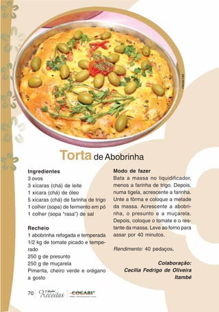 7070
Ingredientes
3 ovos
3 xícaras (chá) de leite
1 xícara (chá) de óleo
5 xícaras (chá) de farinha de trigo
1 colher (sopa) de fermento em pó
1 colher (sopa “rasa”) de sal
Recheio
1 abobrinha refogada e temperada
1/2 kg de tomate picado e tempe-
rado
250 g de presunto
250 g de muçarela
Pimenta, cheiro verde e orégano
a gosto
Modo de fazer
Bata a massa no liquidificador,
menos a farinha de trigo. Depois,
numa tigela, acrescente a farinha.
Unte a fôrma e coloque a metade
da massa. Acrescente a abobri-
nha, o presunto e a muçarela.
Depois, coloque o tomate e o res-
tante da massa. Leve ao forno para
assar por 40 minutos.
Rendimento: 40 pedaços.
Colaboração:
Cecilia Fedrigo de Oliveira
Itambé
TortadeAbobrinha
CláudiaC&E
 