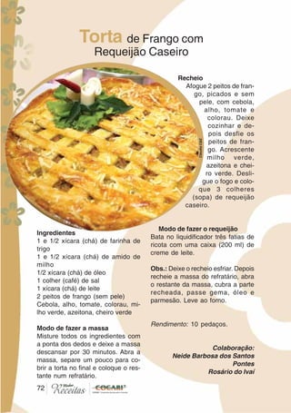 7272
Torta de Frango com
Requeijão Caseiro
Ingredientes
1 e 1/2 xícara (chá) de farinha de
trigo
1 e 1/2 xícara (chá) de amido de
milho
1/2 xícara (chá) de óleo
1 colher (café) de sal
1 xícara (chá) de leite
2 peitos de frango (sem pele)
Cebola, alho, tomate, colorau, mi-
lho verde, azeitona, cheiro verde
Modo de fazer a massa
Misture todos os ingredientes com
a ponta dos dedos e deixe a massa
descansar por 30 minutos. Abra a
massa, separe um pouco para co-
brir a torta no final e coloque o res-
tante num refratário.
Recheio
Afogue 2 peitos de fran-
go, picados e sem
pele, com cebola,
alho, tomate e
colorau. Deixe
cozinhar e de-
pois desfie os
peitos de fran-
go. Acrescente
milho verde,
azeitona e chei-
ro verde. Desli-
gue o fogo e colo-
que 3 colheres
(sopa) de requeijão
caseiro.
Modo de fazer o requeijão
Bata no liquidificador três fatias de
ricota com uma caixa (200 ml) de
creme de leite.
Obs.: Deixe o recheio esfriar. Depois
recheie a massa do refratário, abra
o restante da massa, cubra a parte
recheada, passe gema, óleo e
parmesão. Leve ao forno.
Rendimento: 10 pedaços.
Colaboração:
Neide Barbosa dos Santos
Pontes
Rosário do Ivaí
CláudiaC&E
 