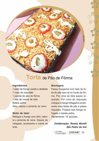 7373
Ingredientes
1 peito de frango cozido e desfiado
1 copo de requeijão
1 pacote de pão de fôrma
1 lata de creme de leite
Batata palha
Alho, cebola e pimenta do reino
Modo de fazer
Refogue o frango com alho, cebo-
la e pimenta do reino. Depois de
refogado, acrescente o creme de
leite.
Montagem
Passe margarina num lado da fa-
tia do pão que vai no fundo da fôr-
ma. Por cima da fatia passe re-
queijão. Por cima do requeijão
coloque o frango refogado e acres-
cente mais fatias de pão e passe
requeijão. Finalize com frango re-
fogado e batata palha.
Rendimento: 12 porções.
Colaboração: Rosely Morelli
São Pedro do Ivaí
Torta de Pão de Fôrma
CláudiaC&E
 