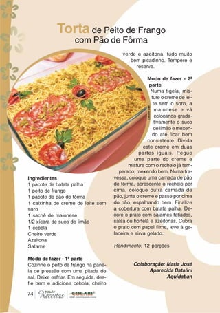 7474
Ingredientes
1 pacote de batata palha
1 peito de frango
1 pacote de pão de fôrma
1 caixinha de creme de leite sem
soro
1 sachê de maionese
1/2 xícara de suco de limão
1 cebola
Cheiro verde
Azeitona
Salame
Modo de fazer - 1ª parte
Cozinhe o peito de frango na pane-
la de pressão com uma pitada de
sal. Deixe esfriar. Em seguida, des-
fie bem e adicione cebola, cheiro
verde e azeitona, tudo muito
bem picadinho. Tempere e
reserve.
Modo de fazer - 2ª
parte
Numa tigela, mis-
ture o creme de lei-
te sem o soro, a
maionese e vá
colocando grada-
tivamente o suco
de limão e mexen-
do até ficar bem
consistente. Divida
este creme em duas
partes iguais. Pegue
uma parte do creme e
misture com o recheio já tem-
perado, mexendo bem. Numa tra-
vessa, coloque uma camada de pão
de fôrma, acrescente o recheio por
cima, coloque outra camada de
pão, junte o creme e passe por cima
do pão, espalhando bem. Finalize
a cobertura com batata palha. De-
core o prato com salames fatiados,
salsa ou hortelã e azeitonas. Cubra
o prato com papel filme, leve à ge-
ladeira e sirva gelado.
Rendimento: 12 porções.
Colaboração: Maria José
Aparecida Batalini
Aquidaban
Torta de Peito de Frango
com Pão de Fôrma
CláudiaC&E
 