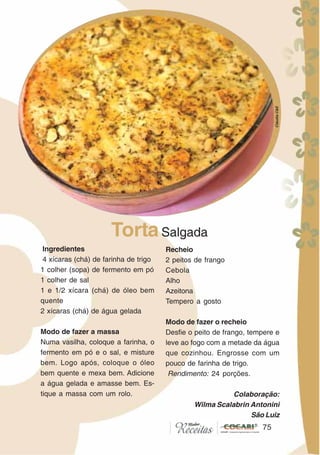 7575
Ingredientes
4 xícaras (chá) de farinha de trigo
1 colher (sopa) de fermento em pó
1 colher de sal
1 e 1/2 xícara (chá) de óleo bem
quente
2 xícaras (chá) de água gelada
Modo de fazer a massa
Numa vasilha, coloque a farinha, o
fermento em pó e o sal, e misture
bem. Logo após, coloque o óleo
bem quente e mexa bem. Adicione
a água gelada e amasse bem. Es-
tique a massa com um rolo.
Recheio
2 peitos de frango
Cebola
Alho
Azeitona
Tempero a gosto
Modo de fazer o recheio
Desfie o peito de frango, tempere e
leve ao fogo com a metade da água
que cozinhou. Engrosse com um
pouco de farinha de trigo.
Rendimento: 24 porções.
Colaboração:
Wilma Scalabrin Antonini
São Luiz
TortaSalgada
CláudiaC&E
 