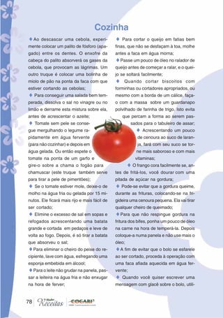 78
78
Cozinha
♦Ao descascar uma cebola, experi-
mente colocar um palito de fósforo (apa-
gado) entre os dentes. O enxofre da
cabeça do palito absorverá os gases da
cebola, que provocam as lágrimas. Um
outro truque é colocar uma bolinha de
miolo de pão na ponta da faca com que
estiver cortando as cebolas;
♦ Para conseguir uma salada bem tem-
perada, dissolva o sal no vinagre ou no
limão e derrame esta mistura sobre ela,
antes de acrescentar o azeite;
♦ Tomate sem pele se conse-
gue mergulhando o legume ra-
pidamente em água fervente
(para não cozinhar) e depois em
água gelada. Ou então espete o
tomate na ponta de um garfo e
gire-o sobre a chama o fogão para
chamuscar (este truque também serve
para tirar a pele de pimentões);
♦ Se o tomate estiver mole, deixe-o de
molho na água fria ou gelada por 15 mi-
nutos. Ele ficará mais rijo e mais fácil de
ser cortado;
♦ Elimine o excesso de sal em sopas e
refogados acrescentando uma batata
grande e cortada em pedaços e leve de
volta ao fogo. Depois, é só tirar a batata
que absorveu o sal;
♦Para eliminar o cheiro do peixe do re-
cipiente, lave com água, esfregando uma
esponja embebida em álcool;
♦Para o leite não grudar na panela, pas-
sar a leiteira na água fria e não enxugar
na hora de ferver;
♦ Para cortar o queijo em fatias bem
finas, que não se desfaçam à toa, molhe
antes a faca em água morna;
♦Passe um pouco de óleo no ralador de
queijo antes de começar a ralar, e o quei-
jo se soltará facilmente;
♦ Quando cortar biscoitos com
forminhas ou cortadores apropriados, ou
mesmo com a borda de um cálice, faça-
o com a massa sobre um guardanapo
polvilhado de farinha de trigo. Isto evita
que percam a forma ao serem pas-
sados para o tabuleiro de assar;
♦ Acrescentando um pouco
de cenoura ao suco de laran-
ja, fará com seu suco se tor-
ne mais saboroso e com mais
vitaminas;
♦ O frango cora facilmente se, an-
tes de fritá-los, você dourar com uma
pitada de açúcar na gordura;
♦ Pode-se evitar que a gordura queime,
durante as frituras, colocando-se na fri-
gideira uma cenoura pequena. Ela vai tirar
qualquer cheiro de queimado;
♦Para que não respingue gordura na
fritura dos bifes, ponha um pouco de óleo
na carne na hora de temperá-la. Depois
coloque-a numa panela e não use mais o
óleo;
♦A fim de evitar que o bolo se esfarele
ao ser cortado, proceda à operação com
uma faca afiada aquecida em água fer-
vente;
♦ Quando você quiser escrever uma
mensagem com glacê sobre o bolo, utili-
 