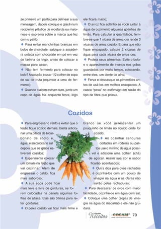 7979
ze primeiro um palito para delinear a sua
mensagem, depois coloque o glacê num
recipiente plástico de mostarda ou maio-
nese e esprema sobre a marca que fez
com o palito;
♦ Para evitar manchinhas brancas em
bolos de chocolate, salpique a assadei-
ra untada com chocolate em pó em vez
de farinha de trigo, antes de colocar a
massa para assar;
♦ Não tem fermento para colocar no
bolo?Asolução é usar 1/2 colher de sopa
de sal de fruta (equivale a uma de fer-
mento);
♦Quando o aipim estiver duro, junte um
copo de água fria enquanto ferve, logo
ele ficará macio;
♦ O arroz fica soltinho se você juntar à
água de cozimento algumas gotinhas de
limão. Para calcular a quantidade, lem-
bre-se que 1 xícara de arroz cru rende 3
xícaras de arroz cozido. E para que não
fique empapado, calcule 2 xícaras de
água para cada xícara de arroz cru;
♦ Proteja seus alimentos: Evite o bolor
e o aparecimento de insetos nos grãos
guardados por muito tempo, colocando,
entre eles, um dente de alho;
♦ Ferva e descasque os pimentões an-
tes de usá-los em molhos ensopados. A
casca “pesa” no estômago em razão do
tipo de fibra que possui.
Cozidos
♦ Para engrossar o caldo e evitar que o
feijão fique cozido demais, basta adicio-
nar uma pitada de bicar-
bonato de sódio e
água, e só colocar o sal
depois que os grãos es-
tiverem cozidos;
♦ Experimente colocar
um tomate no feijão que
vai cozinhar. Além de
engrossar o caldo, fica
mais saboroso;
♦ A sua sopa pode ficar
mais leve e livre de gorduras, se fo-
rem colocadas na panela algumas fo-
lhas de alface. Elas são ótimas para re-
ter gorduras;
♦ O peixe cozido vai ficar mais firme e
branco se você acrescentar um
pouquinho de limão no líquido onde for
cozido;
♦ Ao cozinhar cenouras
cortadas em rodelas ou pali-
tos use o mínimo de água possí-
vel e adicione uma colher (chá)
de açúcar. Assim sua cor e sabor
ficarão acentuados;
♦ Outra dica para ovos rachados
é cozinhá-los com um pouco de
vinagre na água e as claras não
sairão pelas rachaduras;
♦ Para descascar os ovos com maior
facilidade, cozinhe-os em água com sal;
♦ Coloque uma colher (sopa) de vina-
gre na água do macarrão e ele não gru-
dará.
 
