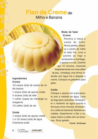 88
Ingredientes
Creme
1/2 xícara (chá) de creme de mi-
lho branco
1 xícara (chá) de açúcar cristal
4 xícaras (chá) de leite
1 colher (sopa) de manteiga ou
margarina
1/2 colher (chá) de sal
Calda
1 xícara (chá) de açúcar cristal
1 e 1/2 xícara (chá) de água
3 bananas prata
Modo de fazer
Creme
Peneire e meça o
creme de milho.
Numa panela, dissol-
va o creme de milho
no leite frio. Leve a
panela ao fogo e
acrescente a manteiga,
o açúcar e o sal. Cozinhe
por 10 minutos, mexendo
freqüentementecomumacolher
de pau. Umedeça uma fôrma re-
donda com água fria e despeje o
creme. Coloque na geladeira para
gelar.
Calda
Coloque o açúcar em outra pane-
la com a metade da água. Leve
ao fogo para caramelar. Acrescen-
te o restante da água quente e
ferva por cinco minutos. Acrescen-
te a calda às bananas fatiadas em
rodelas. Desenforme o flan e co-
loque sobre a calda com as bana-
nas. Sirva gelado.
Flan de Cremede
Milho e Banana
Divulgação
Fonte: Embrapa
 