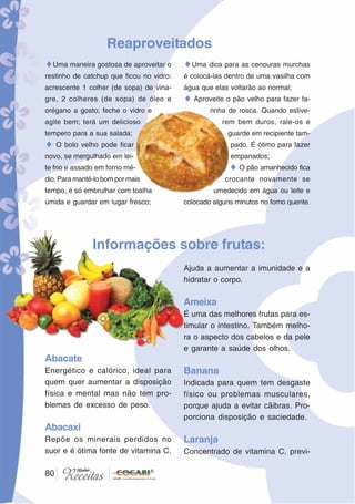 80
Abacate
Energético e calórico, ideal para
quem quer aumentar a disposição
física e mental mas não tem pro-
blemas de excesso de peso.
Abacaxi
Repõe os minerais perdidos no
suor e é ótima fonte de vitamina C.
Informações sobre frutas:
Ajuda a aumentar a imunidade e a
hidratar o corpo.
Ameixa
É uma das melhores frutas para es-
timular o intestino. Também melho-
ra o aspecto dos cabelos e da pele
e garante a saúde dos olhos.
Banana
Indicada para quem tem desgaste
físico ou problemas musculares,
porque ajuda a evitar cãibras. Pro-
porciona disposição e saciedade.
Laranja
Concentrado de vitamina C, previ-
80
Reaproveitados
♦Uma maneira gostosa de aproveitar o
restinho de catchup que ficou no vidro:
acrescente 1 colher (de sopa) de vina-
gre, 2 colheres (de sopa) de óleo e
orégano a gosto; feche o vidro e
agite bem; terá um delicioso
tempero para a sua salada;
♦ O bolo velho pode ficar
novo, se mergulhado em lei-
te frio e assado em forno mé-
dio. Para mantê-lo bom por mais
tempo, é só embrulhar com toalha
úmida e guardar em lugar fresco;
♦Uma dica para as cenouras murchas
é colocá-las dentro de uma vasilha com
água que elas voltarão ao normal;
♦ Aproveite o pão velho para fazer fa-
rinha de rosca. Quando estive-
rem bem duros, rale-os e
guarde em recipiente tam-
pado. É ótimo para fazer
empanados;
♦ O pão amanhecido fica
crocante novamente se
umedecido em água ou leite e
colocado alguns minutos no forno quente.
 