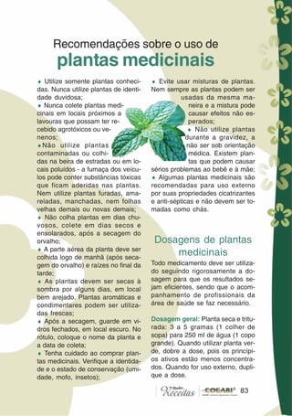 83
♦ Utilize somente plantas conheci-
das. Nunca utilize plantas de identi-
dade duvidosa;
♦ Nunca colete plantas medi-
cinais em locais próximos a
lavouras que possam ter re-
cebido agrotóxicos ou ve-
nenos;
♦Não utilize plantas
contaminadas ou colhi-
das na beira de estradas ou em lo-
cais poluídos - a fumaça dos veícu-
los pode conter substâncias tóxicas
que ficam aderidas nas plantas.
Nem utilize plantas furadas, ama-
reladas, manchadas, nem folhas
velhas demais ou novas demais;
♦ Não colha plantas em dias chu-
vosos, colete em dias secos e
ensolarados, após a secagem do
orvalho;
♦ A parte aérea da planta deve ser
colhida logo de manhã (após seca-
gem do orvalho) e raízes no final da
tarde;
♦ As plantas devem ser secas à
sombra por alguns dias, em local
bem arejado. Plantas aromáticas e
condimentares podem ser utiliza-
das frescas;
♦ Após a secagem, guarde em vi-
dros fechados, em local escuro. No
rótulo, coloque o nome da planta e
a data de coleta;
♦ Tenha cuidado ao comprar plan-
tas medicinais. Verifique a identida-
de e o estado de conservação (umi-
dade, mofo, insetos);
Recomendações sobre o uso de
plantas medicinais
♦ Evite usar misturas de plantas.
Nem sempre as plantas podem ser
usadas da mesma ma-
neira e a mistura pode
causar efeitos não es-
perados;
♦ Não utilize plantas
durante a gravidez, a
não ser sob orientação
médica. Existem plan-
tas que podem causar
sérios problemas ao bebê e à mãe;
♦ Algumas plantas medicinais são
recomendadas para uso externo
por suas propriedades cicatrizantes
e anti-sépticas e não devem ser to-
madas como chás.
Dosagens de plantas
medicinais
Todo medicamento deve ser utiliza-
do seguindo rigorosamente a do-
sagem para que os resultados se-
jam eficientes, sendo que o acom-
panhamento de profissionais da
área de saúde se faz necessário.
Dosagem geral: Planta seca e tritu-
rada: 3 a 5 gramas (1 colher de
sopa) para 250 ml de água (1 copo
grande). Quando utilizar planta ver-
de, dobre a dose, pois os princípi-
os ativos estão menos concentra-
dos. Quando for uso externo, dupli-
que a dose.
83
 