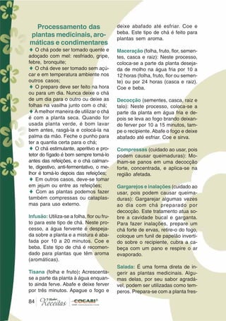 84
Processamento das
plantas medicinais, aro-
máticas e condimentares
♦ O chá pode ser tomado quente e
adoçado com mel: resfriado, gripe,
febre, bronquite;
♦ O chá deve ser tomado sem açú-
car e em temperatura ambiente nos
outros casos;
♦ O preparo deve ser feito na hora
ou para um dia. Nunca deixe o chá
de um dia para o outro ou deixe as
folhas na vasilha junto com o chá;
♦A melhor maneira de utilizar o chá
é com a planta seca. Quando for
usada planta verde, é bom lavar
bem antes, rasgá-la e colocá-la na
palma da mão. Feche o punho para
ter a quantia certa para o chá;
♦ O chá estimulante, aperitivo e pro-
tetor do fígado é bom sempre tomá-lo
antes das refeições, e o chá calman-
te, digestivo, anti-fermentativo, o me-
lhor é tomá-lo depois das refeições;
♦ Em outros casos, deve-se tomar
em jejum ou entre as refeições;
♦ Com as plantas podemos fazer
também compressas ou cataplas-
mas para uso externo.
Infusão: Utiliza-se a folha, flor ou fru-
to para este tipo de chá. Neste pro-
cesso, a água fervente é despeja-
da sobre a planta e a mistura é aba-
fada por 10 a 20 minutos. Coe e
beba. Este tipo de chá é recomen-
dado para plantas que têm aroma
(aromáticas).
Tisana (folha e fruto): Acrescenta-
se a parte da planta à água enquan-
to ainda ferve. Abafe e deixe ferver
por três minutos. Apague o fogo e
deixe abafado até esfriar. Coe e
beba. Este tipo de chá é feito para
plantas sem aroma.
Maceração (folha, fruto, flor, semen-
tes, casca e raiz): Neste processo,
coloca-se a parte da planta deseja-
da de molho na água fria por 10 a
12 horas (folha, fruto, flor ou semen-
te) ou por 24 horas (casca e raiz).
Coe e beba.
Decocção (sementes, casca, raiz e
talo): Neste processo, coloca-se a
parte da planta em água fria e de-
pois se leva ao fogo brando deixan-
do ferver por 10 a 15 minutos, tam-
pe o recipiente. Abafe o fogo e deixe
abafado até esfriar. Coe e sirva.
Compressas (cuidado ao usar, pois
podem causar queimaduras): Mo-
lham-se panos em uma decocção
forte, concentrada, e aplica-se na
região afetada.
Gargarejos e inalações (cuidado ao
usar, pois podem causar queima-
duras): Gargarejar algumas vezes
ao dia com chá preparado por
decocção. Este tratamento atua so-
bre a cavidade bucal e garganta.
Para fazer inalações, prepare um
chá forte de ervas, retire-o do fogo,
coloque um funil de papelão inverti-
do sobre o recipiente, cubra a ca-
beça com um pano e respire o ar
evaporado.
Salada: É uma forma direta de in-
gerir as plantas medicinais. Algu-
mas delas, por seu sabor agradá-
vel, podem ser utilizadas como tem-
peros. Prepara-se com a planta fres-
84
 