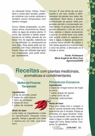 85
ca utilizando flores, folhas, frutos,
talos e raízes bem lavados, poden-
do combinar com outras verduras e
também serem temperadas com
azeite e vinagre.
Sumo: Nesta preparação, os prin-
cípios ativos encontram-se dissol-
vidos na água da própria planta. O
sumo das plantas é obtido espre-
mendo-se as folhas através de um
tecido fino de algodão, batendo-as
no liquidificador ou amassando-as
num pilão. Esta pasta pode ser es-
premida com força obtendo-se um
líquido. Deve ser utilizado logo após
sua preparação, pois pode estra-
gar rapidamente.
Xarope: É uma forma de uso açu-
carada e, por isso, facilita a admi-
nistração de plantas com sabor de-
sagradável. Além disso, a grande
concentração de açúcar nesta pre-
paração permite a conservação por
mais tempo. O xarope pode ser pre-
parado utilizando o chá de uma ou
mais plantas e depois acrescentar
o açúcar, ou ainda fazer uma calda
com açúcar cristal ou rapadura ra-
lada e água, e depois acrescentar
a planta fresca picada. Ao utilizar o
mel, basta aquecê-lo e misturar com
o suco da planta, a decocção ou a
infusão e tomar.
Fonte: Professora
Maria Eugênia da Silva Cruz
Agronomia/UEM
MolhodePimenta
Temperada
Ingredientes
1/2 kg de pimenta cumari
2 copos de vinho branco
1 dose de conhaque
2 folhas de louro
1 colher de mostarda
Modo de fazer
Junte todos os ingredientes e bata
no liquidificador. Despeje numa
garrafa. Tampe a garrafa com rolha
e reserve por um mês, num local
seco.
Receitascom plantas medicinais,
aromáticas e condimentares
Pimenta em Conserva
Ingredientes
2 copos de vinagre branco de maçã
ou arroz;
1 colher (sopa) de açúcar
1 colher (chá) de sal
Pimentas selecionadas
Modo de fazer
Faça uma calda com o vinagre, o
sal e o açúcar levando esta mistura
para ferver por 2 minutos. Passe as
pimentas em água fervente. Colo-
que as pimentas num vidro esterili-
zado e jogue a calda quente de vi-
nagre por cima. Deixe esfriar. Con-
serve na geladeira.
85
 