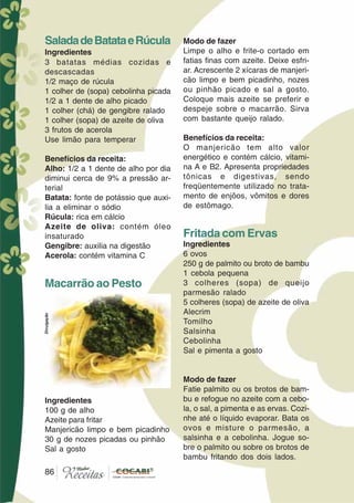 8686
Modo de fazer
Limpe o alho e frite-o cortado em
fatias finas com azeite. Deixe esfri-
ar. Acrescente 2 xícaras de manjeri-
cão limpo e bem picadinho, nozes
ou pinhão picado e sal a gosto.
Coloque mais azeite se preferir e
despeje sobre o macarrão. Sirva
com bastante queijo ralado.
Benefícios da receita:
O manjericão tem alto valor
energético e contém cálcio, vitami-
na A e B2. Apresenta propriedades
tônicas e digestivas, sendo
freqüentemente utilizado no trata-
mento de enjôos, vômitos e dores
de estômago.
Fritada com Ervas
Ingredientes
6 ovos
250 g de palmito ou broto de bambu
1 cebola pequena
3 colheres (sopa) de queijo
parmesão ralado
5 colheres (sopa) de azeite de oliva
Alecrim
Tomilho
Salsinha
Cebolinha
Sal e pimenta a gosto
Modo de fazer
Fatie palmito ou os brotos de bam-
bu e refogue no azeite com a cebo-
la, o sal, a pimenta e as ervas. Cozi-
nhe até o líquido evaporar. Bata os
ovos e misture o parmesão, a
salsinha e a cebolinha. Jogue so-
bre o palmito ou sobre os brotos de
bambu fritando dos dois lados.
SaladadeBatataeRúcula
Ingredientes
3 batatas médias cozidas e
descascadas
1/2 maço de rúcula
1 colher de (sopa) cebolinha picada
1/2 a 1 dente de alho picado
1 colher (chá) de gengibre ralado
1 colher (sopa) de azeite de oliva
3 frutos de acerola
Use limão para temperar
Benefícios da receita:
Alho: 1/2 a 1 dente de alho por dia
diminui cerca de 9% a pressão ar-
terial
Batata: fonte de potássio que auxi-
lia a eliminar o sódio
Rúcula: rica em cálcio
Azeite de oliva: contém óleo
insaturado
Gengibre: auxilia na digestão
Acerola: contém vitamina C
Macarrão ao Pesto
Ingredientes
100 g de alho
Azeite para fritar
Manjericão limpo e bem picadinho
30 g de nozes picadas ou pinhão
Sal a gosto
Divulgação
 
