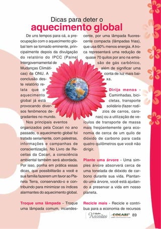 8989
De uns tempos para cá, a pre-
ocupação com o aquecimento glo-
bal tem se tornado eminente, prin-
cipalmente depois da divulgação
do relatório do IPCC (Painel
Intergovernamental de
Mudanças Climáti-
cas) da ONU. A
conclusão des-
te relatório re-
lata que o
aquecimento
global já está
provocando diver-
sos fenômenos de-
gradantes no mundo.
Nos principais eventos
organizados pela Cocari no ano
passado, o aquecimento global foi
tratado seriamente, com palestras,
informações e campanhas de
conscientização. No Livro de Re-
ceitas da Cocari, a consciência
ambiental também será abordada.
Por isso, ponha em prática essas
dicas, que possibilitarão a você e
sua família fazerem um favor ao Pla-
neta Terra, conservando-o e con-
tribuindo para minimizar os índices
alarmantes do aquecimento global.
Troque uma lâmpada - Troque
uma lâmpada comum, incandes-
Dicas para deter o
aquecimento global
cente, por uma lâmpada fluores-
cente compacta (lâmpadas frias),
que usa 60% menos energia.Atro-
ca representará uma redução de
quase 70 quilos por ano na emis-
são de gás carbônico,
além de significar uma
conta de luz mais bai-
xa.
Dirija menos -
Caminhadas, bici-
cletas, transporte
solidário (fazer rodí-
zios de carros, caro-
nas) ou a utilização de ve-
ículos de transporte de massa
mais freqüentemente gera eco-
nomia de cerca de um quilo de
dióxido de carbono para cada
quatro quilômetros que você não
dirigir.
Plante uma árvore - Uma sim-
ples árvore absorverá cerca de
uma tonelada de dióxido de car-
bono durante sua vida. Plantan-
do uma árvore, você está ajudan-
do a preservar a vida em nosso
planeta.
Recicle mais - Recicle e contri-
bua para a economia de recursos
 
