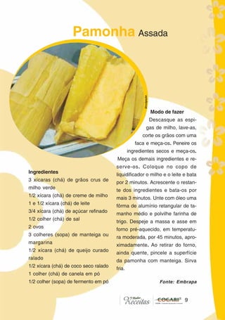 99
Ingredientes
3 xícaras (chá) de grãos crus de
milho verde
1/2 xícara (chá) de creme de milho
1 e 1/2 xícara (chá) de leite
3/4 xícara (chá) de açúcar refinado
1/2 colher (chá) de sal
2 ovos
3 colheres (sopa) de manteiga ou
margarina
1/2 xícara (chá) de queijo curado
ralado
1/2 xícara (chá) de coco seco ralado
1 colher (chá) de canela em pó
1/2 colher (sopa) de fermento em pó
Modo de fazer
Descasque as espi-
gas de milho, lave-as,
corte os grãos com uma
faca e meça-os. Peneire os
ingredientes secos e meça-os.
Meça os demais ingredientes e re-
serve-os. Coloque no copo de
liquidificador o milho e o leite e bata
por 2 minutos. Acrescente o restan-
te dos ingredientes e bata-os por
mais 3 minutos. Unte com óleo uma
fôrma de alumínio retangular de ta-
manho médio e polvilhe farinha de
trigo. Despeje a massa e asse em
forno pré-aquecido, em temperatu-
ra moderada, por 45 minutos, apro-
ximadamente. Ao retirar do forno,
ainda quente, pincele a superfície
da pamonha com manteiga. Sirva
fria.
Pamonha Assada
Divulgação
Fonte: Embrapa
 