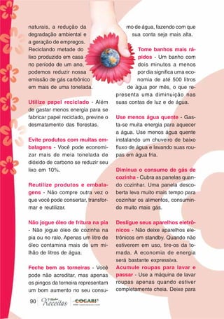 9090
naturais, a redução da
degradação ambiental e
a geração de empregos.
Reciclando metade do
lixo produzido em casa
no período de um ano,
podemos reduzir nossa
emissão de gás carbônico
em mais de uma tonelada.
Utilize papel reciclado - Além
de gastar menos energia para se
fabricar papel reciclado, previne o
desmatamento das florestas.
Evite produtos com muitas em-
balagens - Você pode economi-
zar mais de meia tonelada de
dióxido de carbono se reduzir seu
lixo em 10%.
Reutilize produtos e embala-
gens - Não compre outra vez o
que você pode consertar, transfor-
mar e reutilizar.
Não jogue óleo de fritura na pia
- Não jogue óleo de cozinha na
pia ou no ralo. Apenas um litro de
óleo contamina mais de um mi-
lhão de litros de água.
Feche bem as torneiras - Você
pode não acreditar, mas apenas
os pingos da torneira representam
um bom aumento no seu consu-
mo de água, fazendo com que
sua conta seja mais alta.
Tome banhos mais rá-
pidos - Um banho com
dois minutos a menos
por dia significa uma eco-
nomia de até 500 litros
de água por mês, o que re-
presenta uma diminuição nas
suas contas de luz e de água.
Use menos água quente - Gas-
ta-se muita energia para aquecer
a água. Use menos água quente
instalando um chuveiro de baixo
fluxo de água e lavando suas rou-
pas em água fria.
Diminua o consumo de gás de
cozinha - Cubra as panelas quan-
do cozinhar. Uma panela desco-
berta leva muito mais tempo para
cozinhar os alimentos, consumin-
do muito mais gás.
Desligue seus aparelhos eletrô-
nicos - Não deixe aparelhos ele-
trônicos em standby. Quando não
estiverem em uso, tire-os da to-
mada. A economia de energia
será bastante expressiva.
Acumule roupas para lavar e
passar - Use a máquina de lavar
roupas apenas quando estiver
completamente cheia. Deixe para
 