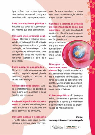 9191
ligar o ferro de passar apenas
quando tiver acumulado um gran-
de número de peças para passar.
Evite usar sacolinhas plásticas -
Reutilize sua bolsa de supermerca-
do, mesmo que seja descartável.
Consuma mais produtos orgâ-
nicos - Compre o máximo possí-
vel de comida orgânica. O solo do
cultivo orgânico captura e guarda
mais gás carbônico do que o solo
da agricultura convencional, que
também se utiliza de muitos de-
fensivos agrícolas que são
poluentes.
Evite comprar congelados -
Compre comida fresca em vez de
comida congelada. A produção da
comida congelada consome 10
vezes mais energia.
Reflita sobre seus valores - Ava-
lie constantemente os princípios
que guiam suas escolhas e seus
hábitos de consumo.
Avalie os impactos de seu con-
sumo - Leve em consideração o
meio ambiente e a sociedade em
suas escolhas de consumo.
Consuma apenas o necessário
- Reflita sobre suas reais neces-
sidades e procure viver com me-
nos. Procure escolher produtos
que usem menos energia elétrica
e que poluam menos.
Conheça e valorize as práticas
de responsabilidade social das
empresas - Em suas escolhas de
consumo, não olhe apenas preço
e qualidade. Valorize as empresas
em função de sua
responsabilida-
de para com
funcionários,
sociedade e
meio ambi-
ente.
Divulgue o
consumo cons-
ciente - Seja um militante da cau-
sa: sensibilize outros consumido-
res e dissemine informações, va-
lores e práticas do consumo cons-
ciente. Monte grupos para mobili-
zar seus familiares, amigos e pes-
soas mais próximas.
Cobre dos políticos - Exija de par-
tidos, candidatos e governantes
propostas e ações que viabilizem
e aprofundem a prática da preser-
vação do meio ambiente.
Fonte:
www.aquecimento.cnpm.embrapa.br
 
