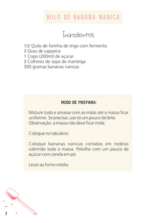 Bolo de Banana nanica
Ingredientes
1/2 Quilo de farinha de trigo com fermento
3 Ovos de capoeira
1 Copo (200ml) de açúcar
3 Colheres de sopa de manteiga
300 gramas bananas nanicas
MODO DE PREPARO:
Misture tudo e amasse com as mãos até a massa ficar
uniforme. Se precisar, use só um pouco de leite.
Observação: a massa não deve ficar mole.
Coloque no tabuleiro.
Coloque bananas nanicas cortadas em rodelas
cobrindo toda a massa. Polvilhe com um pouco de
açúcar com canela em pó.
Levar ao forno médio.
8
 