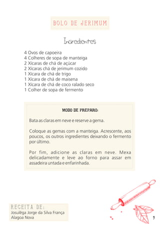 Bolo de jerimum
Ingredientes
4 Ovos de capoeira
4 Colheres de sopa de manteiga
2 Xícaras de chá de açúcar
2 Xícaras chá de jerimum cozido
1 Xícara de chá de trigo
1 Xícara de chá de maisena
1 Xícara de chá de coco ralado seco
1 Colher de sopa de fermento
MODO DE PREPARO:
Bata as claras em neve e reserve a gema.
Coloque as gemas com a manteiga. Acrescente, aos
poucos, os outros ingredientes deixando o fermento
por último.
Por fim, adicione as claras em neve. Mexa
delicadamente e leve ao forno para assar em
assadeira untada e enfarinhada.
Receita de:
Josulêga Jorge da Silva França
Alagoa Nova 9
 