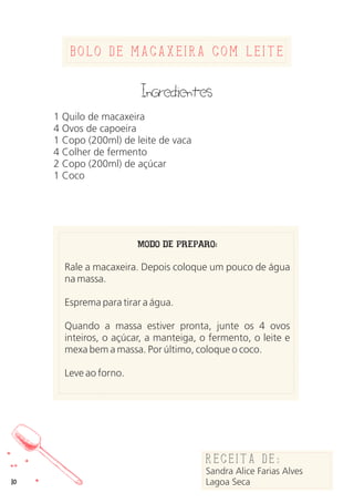 Bolo de Macaxeira com leite
Ingredientes
1 Quilo de macaxeira
4 Ovos de capoeira
1 Copo (200ml) de leite de vaca
4 Colher de fermento
2 Copo (200ml) de açúcar
1 Coco
MODO DE PREPARO:
Rale a macaxeira. Depois coloque um pouco de água
na massa.
Esprema para tirar a água.
Quando a massa estiver pronta, junte os 4 ovos
inteiros, o açúcar, a manteiga, o fermento, o leite e
mexa bem a massa. Por último, coloque o coco.
Leve ao forno.
Receita de:
Sandra Alice Farias Alves
Lagoa Seca10
 