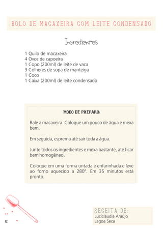 bolo de macaxeira com leite condensado
Ingredientes
1 Quilo de macaxeira
4 Ovos de capoeira
1 Copo (200ml) de leite de vaca
3 Colheres de sopa de manteiga
1 Coco
1 Caixa (200ml) de leite condensado
MODO DE PREPARO:
Rale a macaxeira. Coloque um pouco de água e mexa
bem.
Em seguida, esprema até sair toda a água.
Junte todos os ingredientes e mexa bastante, até ficar
bem homogêneo.
Coloque em uma forma untada e enfarinhada e leve
ao forno aquecido a 280º. Em 35 minutos está
pronto.
Receita de:
Lucicláudia Araújo
Lagoa Seca12
 