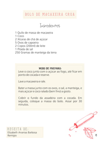 Bolo de macaxeira crua
Ingredientes
1 Quilo de massa de macaxeira
1 Coco
2 Xícaras de chá de açúcar
5 Ovos de capoeira
2 Copos (200ml) de leite
1 Pitada de sal
250 Gramas de manteiga da terra
MODO DE PREPARO:
Leve o coco junto com o açúcar ao fogo, até ficar em
ponto de cocada e reserve.
Lave a macaxeira e rale.
Bater a massa junto com os ovos, o sal, a manteiga, e
mais açúcar e coco ralado (bem fino) a gosto.
Cobrir o fundo da assadeira com a cocada. Em
seguida, coloque a massa do bolo. Assar por 30
minutos.
Receita de:
Elizabeth Ananias Barbosa
Remígio 13
 