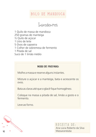 Bolo de Mandioca
Ingredientes
1 Quilo de massa de mandioca
250 gramas de manteiga
½ Quilo de açúcar
1 Litro de leite
5 Ovos de capoeira
1 Colher de sobremesa de fermento
1 Pitada de sal
Suco de 1 limão médio
MODO DE PREPARO:
Molhe a massa e reserve alguns instantes.
Misture o açúcar e a manteiga, bata e acrescente os
ovos.
Bata as claras até que o glacê fique homogêneo.
Coloque na massa a pitada de sal, limão a gosto e o
fermento.
Leve ao forno.
Receita de:
Ana Lúcia Roberto da Silva
Massaranduba14
 