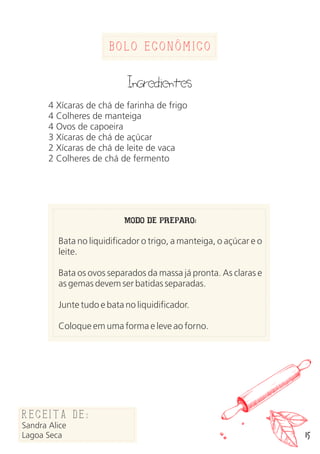 Bolo Economico
Ingredientes
4 Xícaras de chá de farinha de frigo
4 Colheres de manteiga
4 Ovos de capoeira
3 Xícaras de chá de açúcar
2 Xícaras de chá de leite de vaca
2 Colheres de chá de fermento
MODO DE PREPARO:
Bata no liquidificador o trigo, a manteiga, o açúcar e o
leite.
Bata os ovos separados da massa já pronta. As claras e
as gemas devem ser batidas separadas.
Junte tudo e bata no liquidificador.
Coloque em uma forma e leve ao forno.
Receita de:
Sandra Alice
Lagoa Seca 15
 