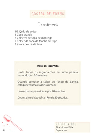 16
Cocada de Forno
Ingredientes
1/2 Quilo de açúcar
1 Coco grande
2 Colheres de sopa de manteiga
3 Colher de sopa de farinha de trigo
2 Xícara de chá de leite
MODO DE PREPARO:
Junte todos os ingredientes em uma panela,
mexendo por 20 minutos.
Quando começar a soltar do fundo da panela,
coloque em uma assadeira untada.
Leve ao forno para dourar por 20 minutos.
Depois tire e deixe esfriar. Rende 30 cocadas.
Receita de:
Rita Izidoro Félix
Esperança
 